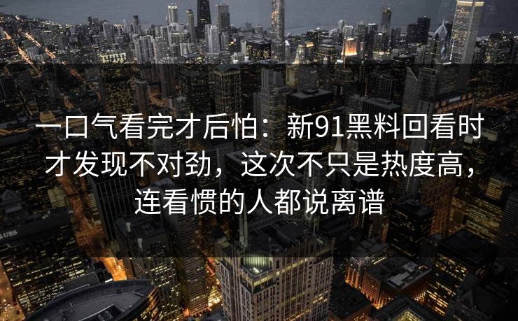 一口气看完才后怕:新91黑料回看时才发现不对劲,这次不只是热度高,连看惯的人都说离谱 一口气看完才后怕:新91黑料回看时才发现不对劲,这次不只是热度高,连看惯的人都说离谱