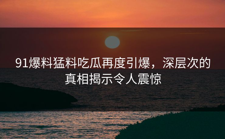 91爆料猛料吃瓜再度引爆，深层次的真相揭示令人震惊