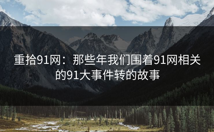 重拾91网：那些年我们围着91网相关的91大事件转的故事