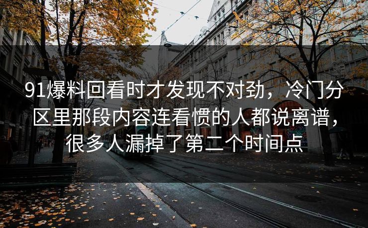 91爆料回看时才发现不对劲,冷门分区里那段内容连看惯的人都说离谱,很多人漏掉了第二个时间点 91爆料回看时才发现不对劲,冷门分区里那段内容连看惯的人都说离谱,很多人漏掉了第二个时间点
