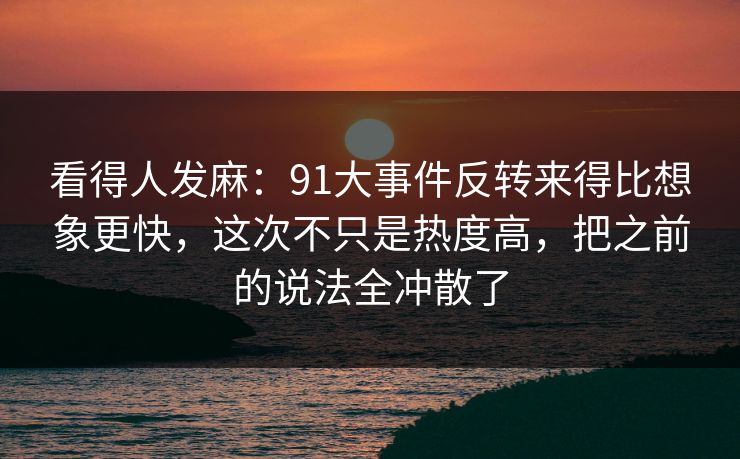 看得人发麻：91大事件反转来得比想象更快，这次不只是热度高，把之前的说法全冲散了