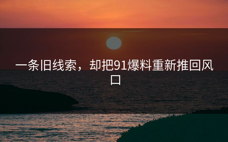 一条旧线索，却把91爆料重新推回风口