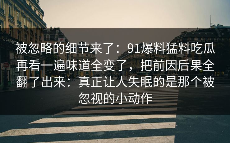 被忽略的细节来了：91爆料猛料吃瓜再看一遍味道全变了，把前因后果全翻了出来：真正让人失眠的是那个被忽视的小动作