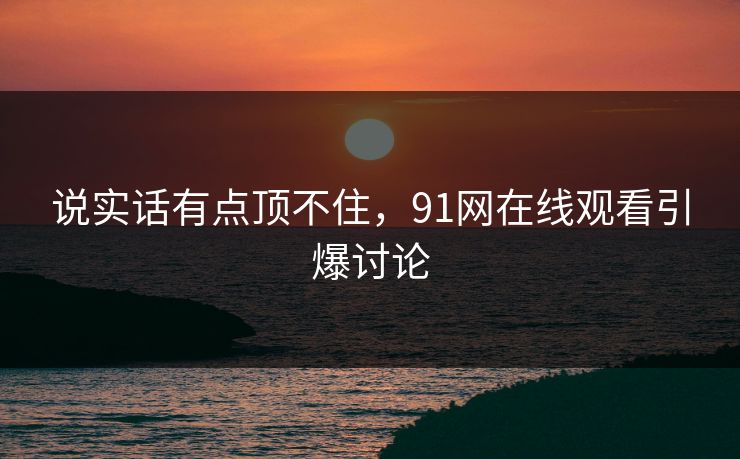 说实话有点顶不住，91网在线观看引爆讨论