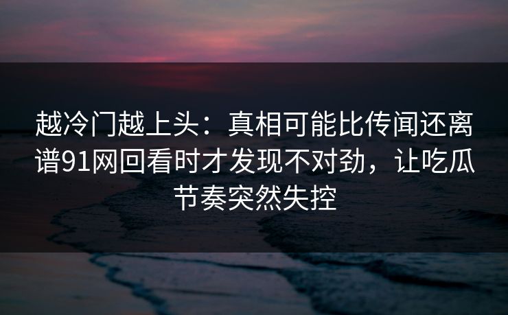 越冷门越上头：真相可能比传闻还离谱91网回看时才发现不对劲，让吃瓜节奏突然失控