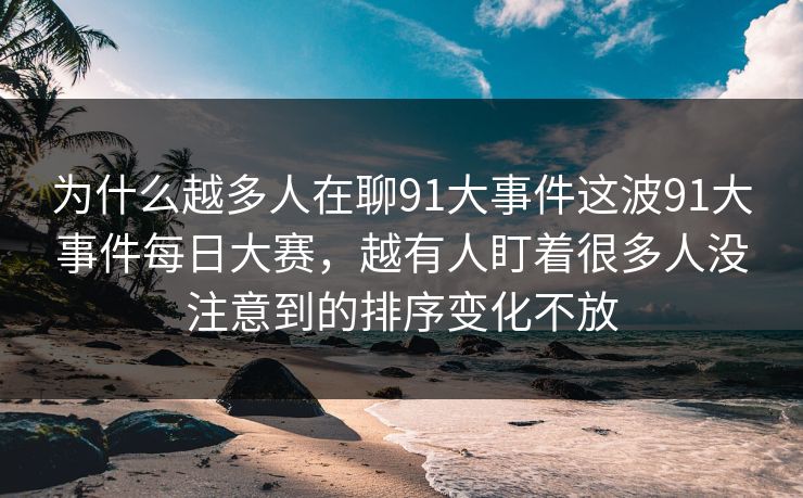 为什么越多人在聊91大事件这波91大事件每日大赛，越有人盯着很多人没注意到的排序变化不放