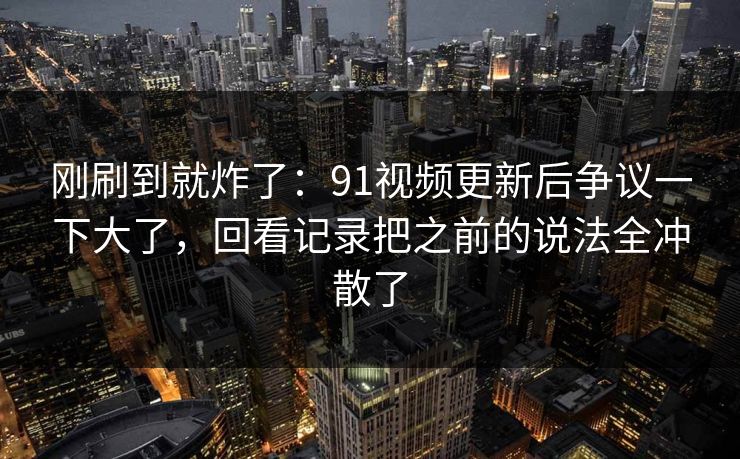 刚刷到就炸了：91视频更新后争议一下大了，回看记录把之前的说法全冲散了