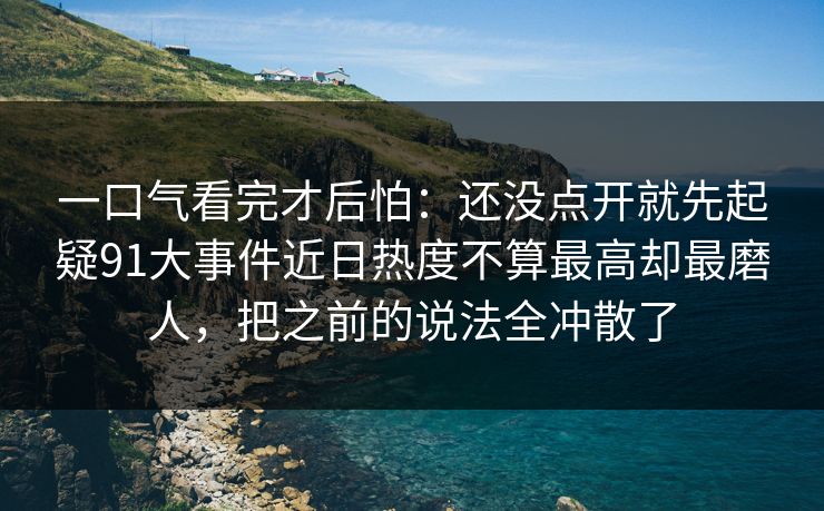 一口气看完才后怕：还没点开就先起疑91大事件近日热度不算最高却最磨人，把之前的说法全冲散了
