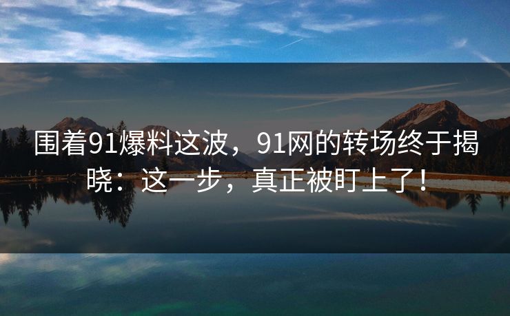 围着91爆料这波，91网的转场终于揭晓：这一步，真正被盯上了！