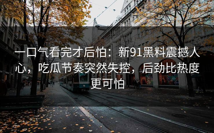 一口气看完才后怕：新91黑料震撼人心，吃瓜节奏突然失控，后劲比热度更可怕