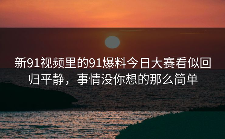 新91视频里的91爆料今日大赛看似回归平静，事情没你想的那么简单