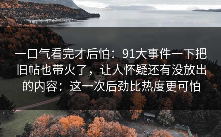 一口气看完才后怕：91大事件一下把旧帖也带火了，让人怀疑还有没放出的内容：这一次后劲比热度更可怕