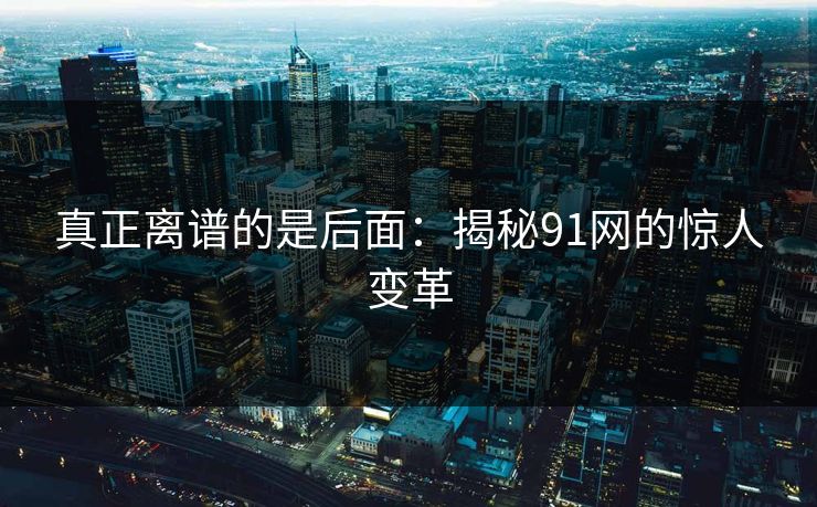 真正离谱的是后面：揭秘91网的惊人变革