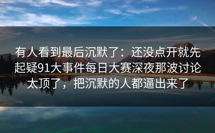 有人看到最后沉默了：还没点开就先起疑91大事件每日大赛深夜那波讨论太顶了，把沉默的人都逼出来了