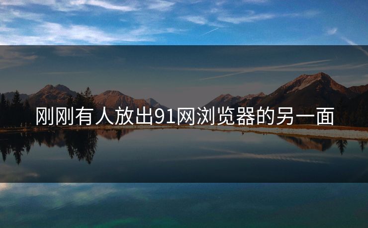刚刚有人放出91网浏览器的另一面