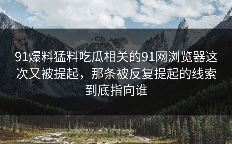 91爆料猛料吃瓜相关的91网浏览器这次又被提起，那条被反复提起的线索到底指向谁