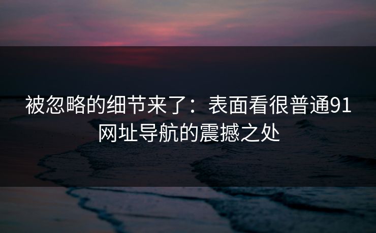 被忽略的细节来了：表面看很普通91网址导航的震撼之处