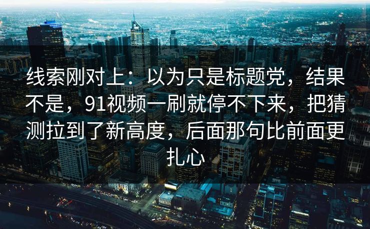 线索刚对上:以为只是标题党,结果不是,91视频一刷就停不下来,把猜测拉到了新高度,后面那句比前面更扎心 线索刚对上:以为只是标题党,结果不是,91视频一刷就停不下来,把猜测拉到了新高度,后面那句比前面更扎心