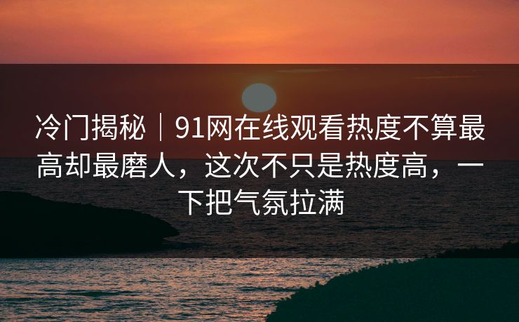 冷门揭秘｜91网在线观看热度不算最高却最磨人，这次不只是热度高，一下把气氛拉满
