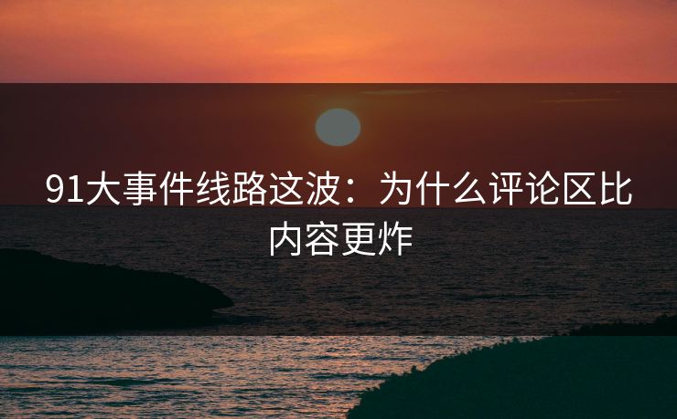 91大事件线路这波：为什么评论区比内容更炸
