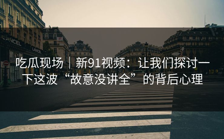 吃瓜现场｜新91视频：让我们探讨一下这波“故意没讲全”的背后心理