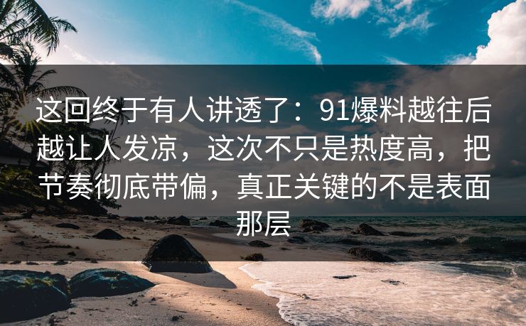 这回终于有人讲透了：91爆料越往后越让人发凉，这次不只是热度高，把节奏彻底带偏，真正关键的不是表面那层