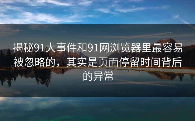 揭秘91大事件和91网浏览器里最容易被忽略的，其实是页面停留时间背后的异常