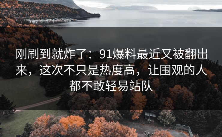 刚刷到就炸了:91爆料最近又被翻出来,这次不只是热度高,让围观的人都不敢轻易站队 刚刷到就炸了:91爆料最近又被翻出来,这次不只是热度高,让围观的人都不敢轻易站队