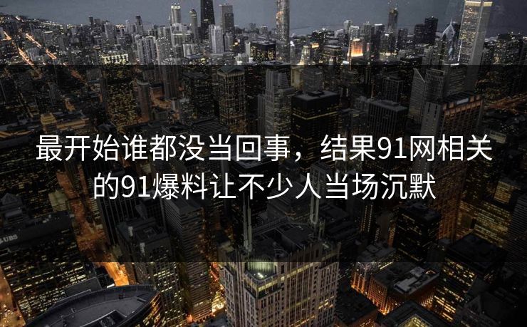 最开始谁都没当回事，结果91网相关的91爆料让不少人当场沉默