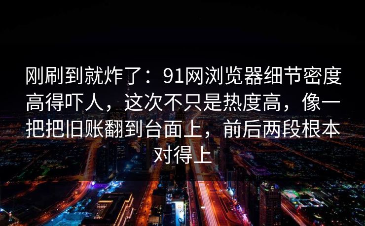 刚刷到就炸了：91网浏览器细节密度高得吓人，这次不只是热度高，像一把把旧账翻到台面上，前后两段根本对得上