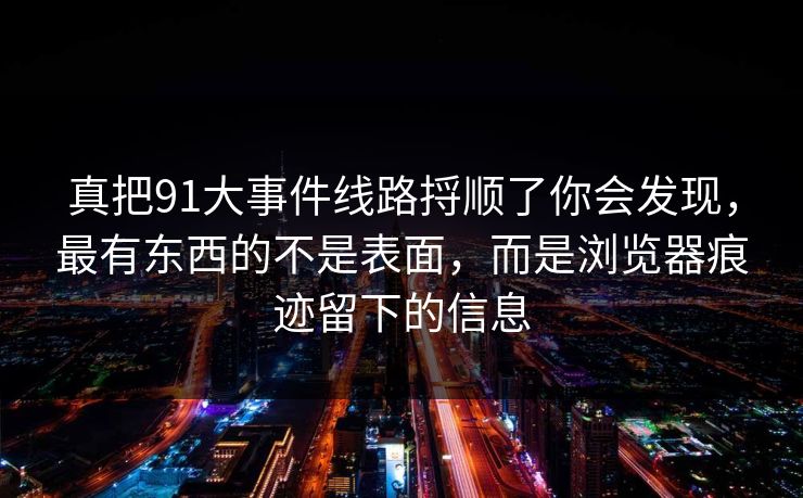 真把91大事件线路捋顺了你会发现，最有东西的不是表面，而是浏览器痕迹留下的信息