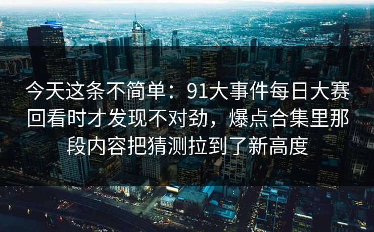 今天这条不简单:91大事件每日大赛回看时才发现不对劲,爆点合集里那段内容把猜测拉到了新高度 今天这条不简单:91大事件每日大赛回看时才发现不对劲,爆点合集里那段内容把猜测拉到了新高度