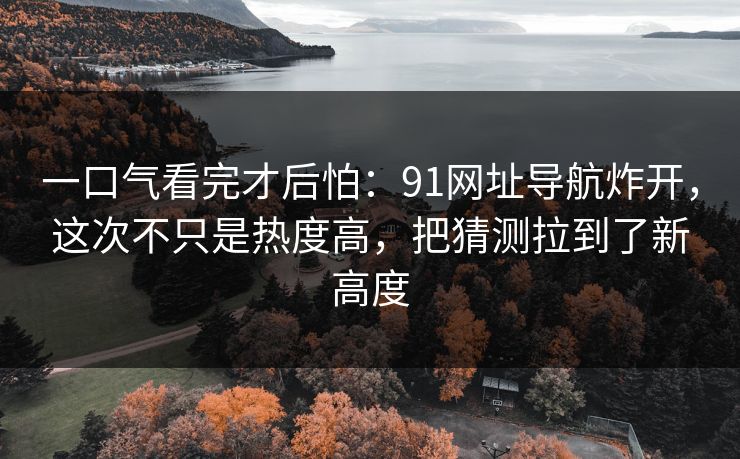 一口气看完才后怕:91网址导航炸开,这次不只是热度高,把猜测拉到了新高度 一口气看完才后怕:91网址导航炸开,这次不只是热度高,把猜测拉到了新高度