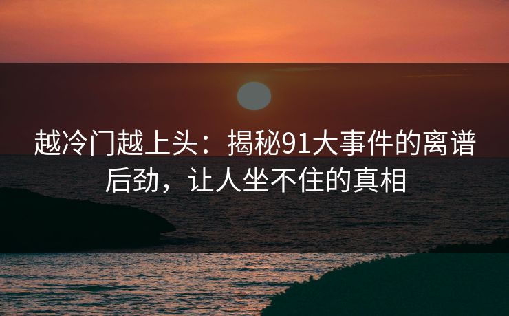 越冷门越上头:揭秘91大事件的离谱后劲,让人坐不住的真相 越冷门越上头:揭秘91大事件的离谱后劲,让人坐不住的真相