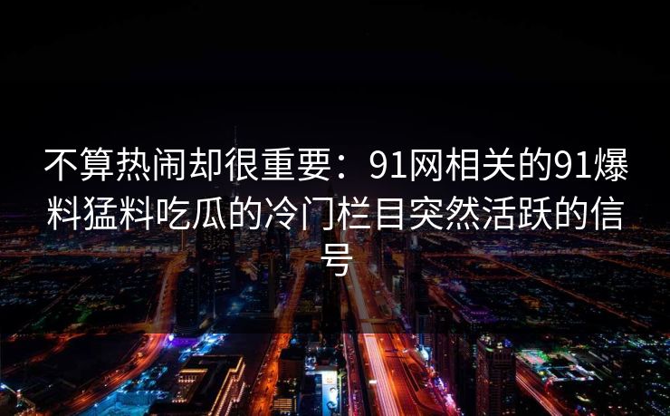 不算热闹却很重要：91网相关的91爆料猛料吃瓜的冷门栏目突然活跃的信号