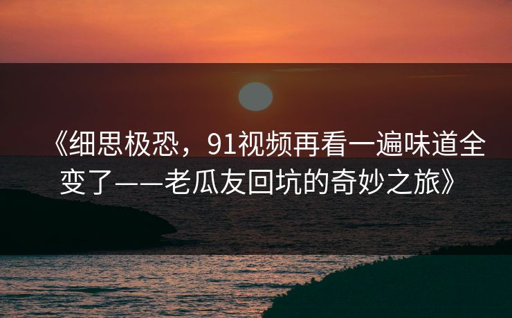 《细思极恐,91视频再看一遍味道全变了——老瓜友回坑的奇妙之旅》 《细思极恐,91视频再看一遍味道全变了——老瓜友回坑的奇妙之旅》