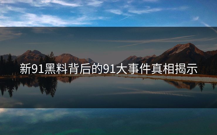 新91黑料背后的91大事件真相揭示 新91黑料背后的91大事件真相揭示