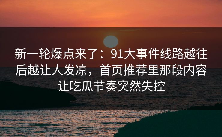 新一轮爆点来了：91大事件线路越往后越让人发凉，首页推荐里那段内容让吃瓜节奏突然失控