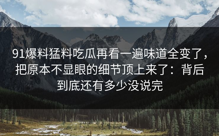 91爆料猛料吃瓜再看一遍味道全变了，把原本不显眼的细节顶上来了：背后到底还有多少没说完