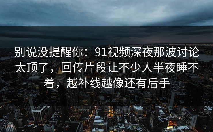 别说没提醒你:91视频深夜那波讨论太顶了,回传片段让不少人半夜睡不着,越补线越像还有后手 别说没提醒你:91视频深夜那波讨论太顶了,回传片段让不少人半夜睡不着,越补线越像还有后手