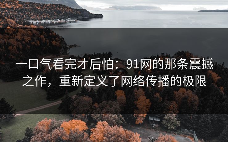一口气看完才后怕：91网的那条震撼之作，重新定义了网络传播的极限