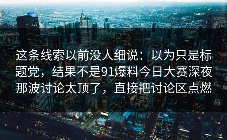 这条线索以前没人细说:以为只是标题党,结果不是91爆料今日大赛深夜那波讨论太顶了,直接把讨论区点燃 这条线索以前没人细说:以为只是标题党,结果不是91爆料今日大赛深夜那波讨论太顶了,直接把讨论区点燃