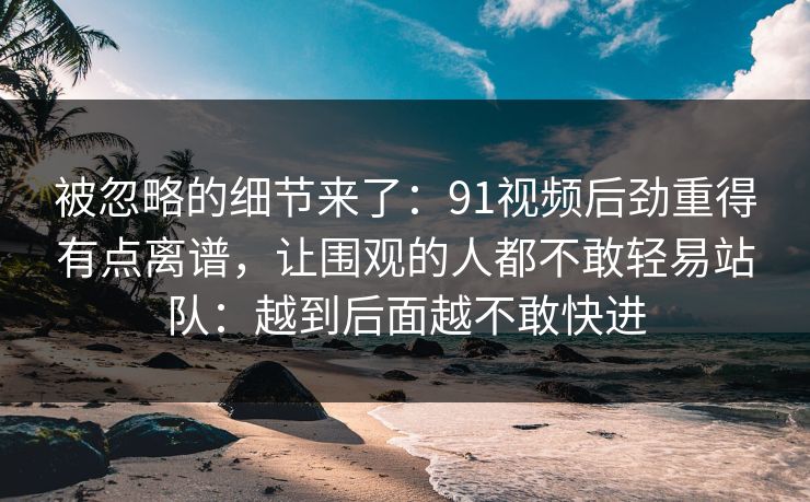 被忽略的细节来了：91视频后劲重得有点离谱，让围观的人都不敢轻易站队：越到后面越不敢快进
