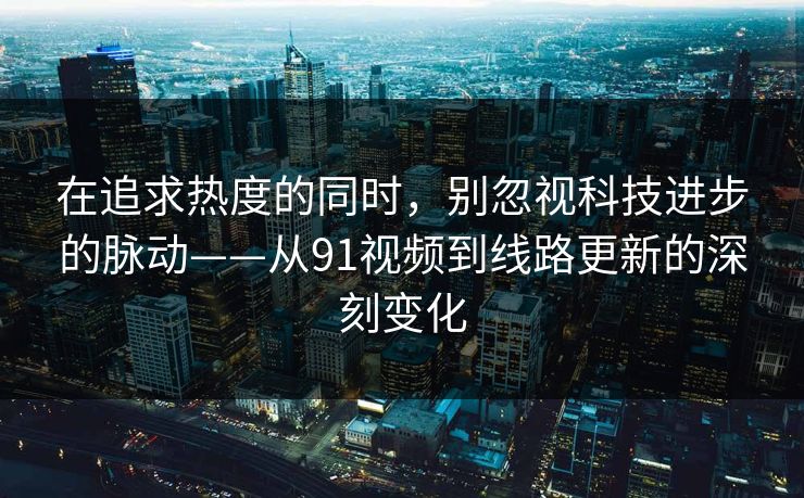 在追求热度的同时，别忽视科技进步的脉动——从91视频到线路更新的深刻变化