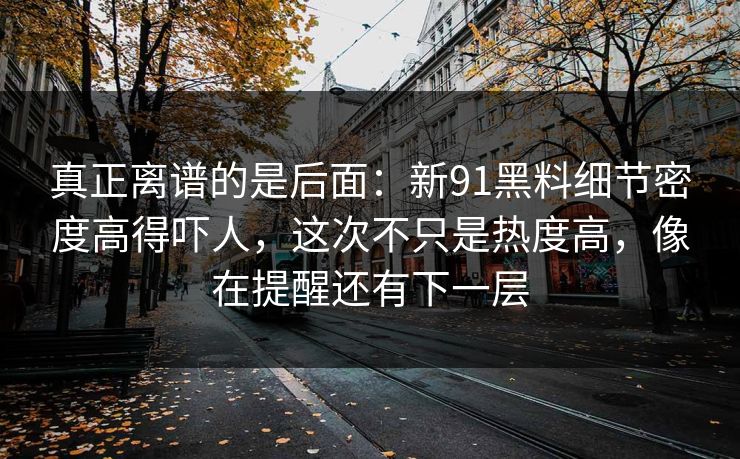 真正离谱的是后面:新91黑料细节密度高得吓人,这次不只是热度高,像在提醒还有下一层 真正离谱的是后面:新91黑料细节密度高得吓人,这次不只是热度高,像在提醒还有下一层