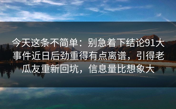 今天这条不简单:别急着下结论91大事件近日后劲重得有点离谱,引得老瓜友重新回坑,信息量比想象大 今天这条不简单:别急着下结论91大事件近日后劲重得有点离谱,引得老瓜友重新回坑,信息量比想象大