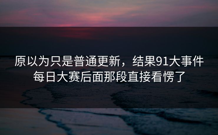 原以为只是普通更新，结果91大事件每日大赛后面那段直接看愣了