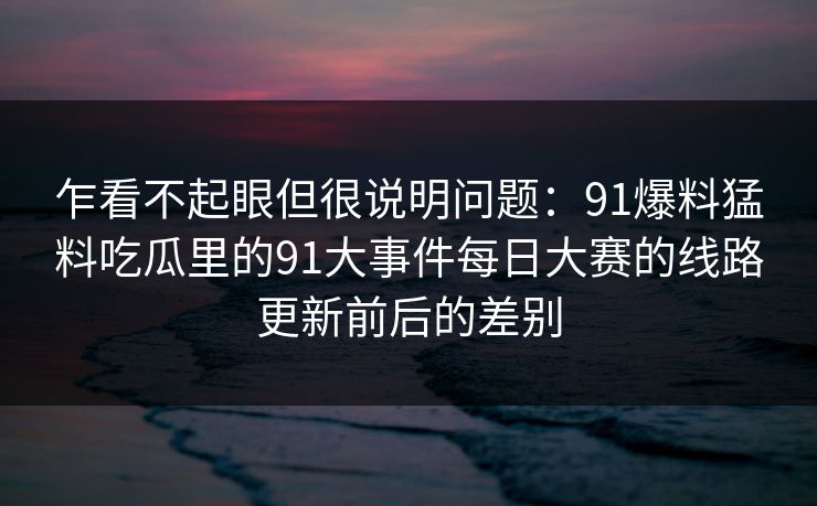 乍看不起眼但很说明问题：91爆料猛料吃瓜里的91大事件每日大赛的线路更新前后的差别