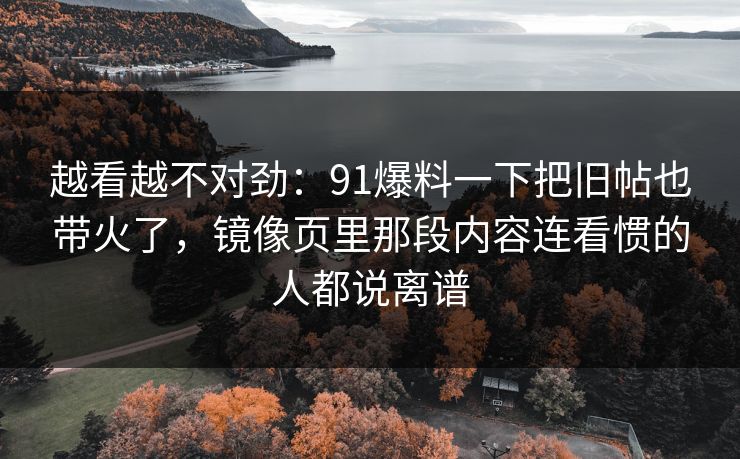 越看越不对劲：91爆料一下把旧帖也带火了，镜像页里那段内容连看惯的人都说离谱