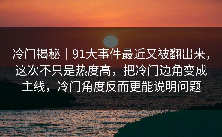 冷门揭秘|91大事件最近又被翻出来,这次不只是热度高,把冷门边角变成主线,冷门角度反而更能说明问题 冷门揭秘|91大事件最近又被翻出来,这次不只是热度高,把冷门边角变成主线,冷门角度反而更能说明问题